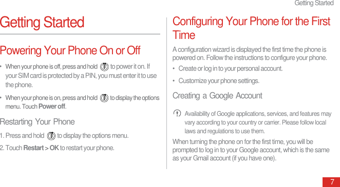 Getting Started7Getting StartedPowering Your Phone On or Off•  When your phone is off, press and hold to power it on. If your SIM card is protected by a PIN, you must enter it to use the phone.•  When your phone is on, press and hold  to display the options menu. Touch Power off.Restarting Your Phone1. Press and hold  to display the options menu.2. Touch Restart &gt; OK to restart your phone.Configuring Your Phone for the First TimeA configuration wizard is displayed the first time the phone is powered on. Follow the instructions to configure your phone.•   Create or log in to your personal account.•   Customize your phone settings.Creating a Google Account Availability of Google applications, services, and features may vary according to your country or carrier. Please follow local laws and regulations to use them.When turning the phone on for the first time, you will be prompted to log in to your Google account, which is the same as your Gmail account (if you have one).