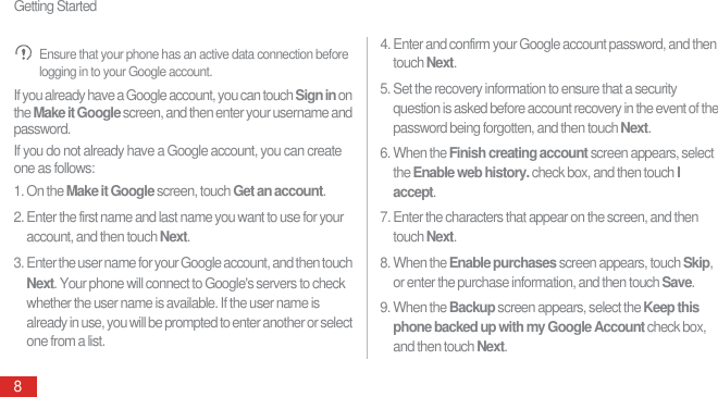 Getting Started8 Ensure that your phone has an active data connection before logging in to your Google account.If you already have a Google account, you can touch Sign in on the Make it Google screen, and then enter your username and password.If you do not already have a Google account, you can create one as follows:1. On the Make it Google screen, touch Get an account.2. Enter the first name and last name you want to use for your account, and then touch Next.3. Enter the user name for your Google account, and then touch Next. Your phone will connect to Google&apos;s servers to check whether the user name is available. If the user name is already in use, you will be prompted to enter another or select one from a list.4. Enter and confirm your Google account password, and then touch Next.5. Set the recovery information to ensure that a security question is asked before account recovery in the event of the password being forgotten, and then touch Next.6. When the Finish creating account screen appears, select the Enable web history. check box, and then touch I accept.7. Enter the characters that appear on the screen, and then touch Next.8. When the Enable purchases screen appears, touch Skip, or enter the purchase information, and then touch Save.9. When the Backup screen appears, select the Keep this phone backed up with my Google Account check box, and then touch Next.