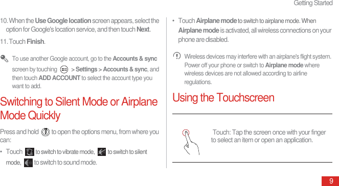 Getting Started910. When the Use Google location screen appears, select the option for Google&apos;s location service, and then touch Next.11. Touch Finish. To use another Google account, go to the Accounts &amp; sync screen by touching   &gt; Settings &gt; Accounts &amp; sync, and then touch ADD ACCOUNT to select the account type you want to add.Switching to Silent Mode or Airplane Mode QuicklyPress and hold  to open the options menu, from where you can:•   Touch to switch to vibrate mode,  to switch to silent mode, to switch to sound mode.•   Touch Airplane mode to switch to airplane mode. When Airplane mode is activated, all wireless connections on your phone are disabled. Wireless devices may interfere with an airplane&apos;s flight system. Power off your phone or switch to Airplane mode where wireless devices are not allowed according to airline regulations.Using the Touchscreen Touch: Tap the screen once with your finger to select an item or open an application.