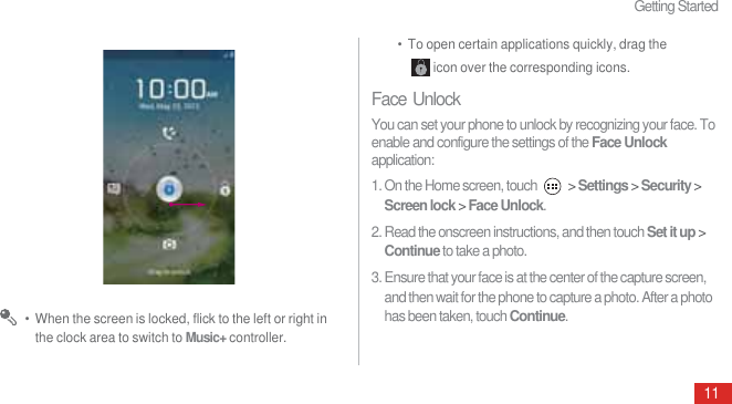 Getting Started11 •  When the screen is locked, flick to the left or right in the clock area to switch to Music+ controller.•  To open certain applications quickly, drag the icon over the corresponding icons.Face UnlockYou can set your phone to unlock by recognizing your face. To enable and configure the settings of the Face Unlock application:1. On the Home screen, touch   &gt; Settings &gt; Security &gt; Screen lock &gt; Face Unlock.2. Read the onscreen instructions, and then touch Set it up &gt; Continue to take a photo.3. Ensure that your face is at the center of the capture screen, and then wait for the phone to capture a photo. After a photo has been taken, touch Continue.