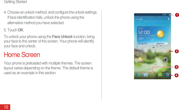 Getting Started124. Choose an unlock method, and configure the unlock settings. If face identification fails, unlock the phone using the alternative method you have selected.5. Touch OK.To unlock your phone using the Face Unlock function, bring your face to the center of the screen. Your phone will identify your face and unlock.Home ScreenYour phone is preloaded with multiple themes. The screen layout varies depending on the theme. The default theme is used as an example in this section.1234