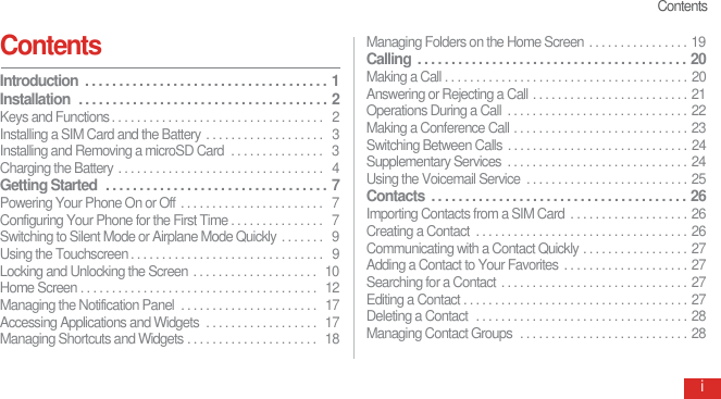 ContentsiContents Introduction  . . . . . . . . . . . . . . . . . . . . . . . . . . . . . . . . . . . .  1Installation  . . . . . . . . . . . . . . . . . . . . . . . . . . . . . . . . . . . . .  2Keys and Functions . . . . . . . . . . . . . . . . . . . . . . . . . . . . . . . . . .   2Installing a SIM Card and the Battery . . . . . . . . . . . . . . . . . . .   3Installing and Removing a microSD Card  . . . . . . . . . . . . . . .   3Charging the Battery . . . . . . . . . . . . . . . . . . . . . . . . . . . . . . . . .   4Getting Started  . . . . . . . . . . . . . . . . . . . . . . . . . . . . . . . . .  7Powering Your Phone On or Off  . . . . . . . . . . . . . . . . . . . . . . .   7Configuring Your Phone for the First Time . . . . . . . . . . . . . . .   7Switching to Silent Mode or Airplane Mode Quickly . . . . . . .   9Using the Touchscreen . . . . . . . . . . . . . . . . . . . . . . . . . . . . . . .   9Locking and Unlocking the Screen  . . . . . . . . . . . . . . . . . . . .   10Home Screen . . . . . . . . . . . . . . . . . . . . . . . . . . . . . . . . . . . . . .   12Managing the Notification Panel  . . . . . . . . . . . . . . . . . . . . . .   17Accessing Applications and Widgets  . . . . . . . . . . . . . . . . . .  17Managing Shortcuts and Widgets . . . . . . . . . . . . . . . . . . . . .  18Managing Folders on the Home Screen . . . . . . . . . . . . . . . . 19Calling  . . . . . . . . . . . . . . . . . . . . . . . . . . . . . . . . . . . . . . . .  20Making a Call . . . . . . . . . . . . . . . . . . . . . . . . . . . . . . . . . . . . . . . 20Answering or Rejecting a Call . . . . . . . . . . . . . . . . . . . . . . . . . 21Operations During a Call  . . . . . . . . . . . . . . . . . . . . . . . . . . . . . 22Making a Conference Call . . . . . . . . . . . . . . . . . . . . . . . . . . . . 23Switching Between Calls . . . . . . . . . . . . . . . . . . . . . . . . . . . . . 24Supplementary Services  . . . . . . . . . . . . . . . . . . . . . . . . . . . . . 24Using the Voicemail Service  . . . . . . . . . . . . . . . . . . . . . . . . . . 25Contacts  . . . . . . . . . . . . . . . . . . . . . . . . . . . . . . . . . . . . . .  26Importing Contacts from a SIM Card  . . . . . . . . . . . . . . . . . . . 26Creating a Contact  . . . . . . . . . . . . . . . . . . . . . . . . . . . . . . . . . . 26Communicating with a Contact Quickly . . . . . . . . . . . . . . . . . 27Adding a Contact to Your Favorites . . . . . . . . . . . . . . . . . . . . 27Searching for a Contact . . . . . . . . . . . . . . . . . . . . . . . . . . . . . . 27Editing a Contact . . . . . . . . . . . . . . . . . . . . . . . . . . . . . . . . . . . . 27Deleting a Contact  . . . . . . . . . . . . . . . . . . . . . . . . . . . . . . . . . . 28Managing Contact Groups  . . . . . . . . . . . . . . . . . . . . . . . . . . . 28
