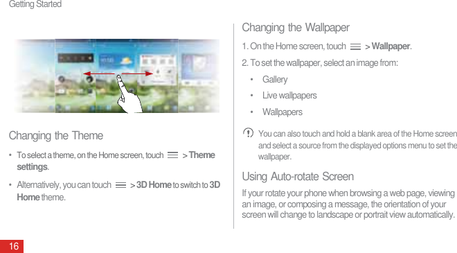 Getting Started16Changing the Theme•  To select a theme, on the Home screen, touch  &gt; Theme settings. •   Alternatively, you can touch   &gt; 3D Home to switch to 3D Home theme.Changing the Wallpaper1. On the Home screen, touch   &gt; Wallpaper.2. To set the wallpaper, select an image from:• Gallery• Live wallpapers• Wallpapers You can also touch and hold a blank area of the Home screen and select a source from the displayed options menu to set the wallpaper.Using Auto-rotate ScreenIf your rotate your phone when browsing a web page, viewing an image, or composing a message, the orientation of your screen will change to landscape or portrait view automatically.