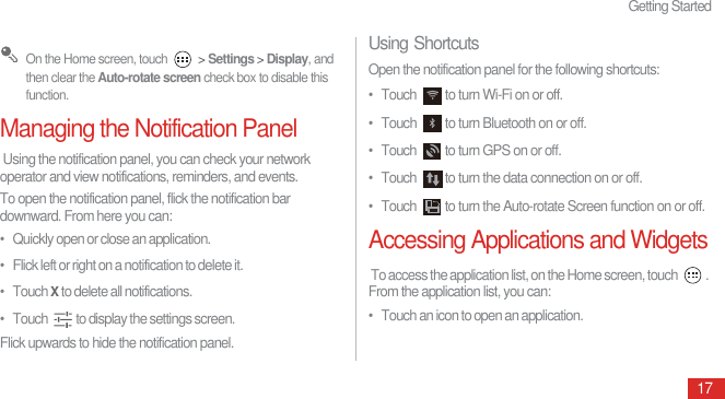 Getting Started17 On the Home screen, touch   &gt; Settings &gt; Display, and then clear the Auto-rotate screen check box to disable this function.Managing the Notification Panel Using the notification panel, you can check your network operator and view notifications, reminders, and events.To open the notification panel, flick the notification bar downward. From here you can:•   Quickly open or close an application.•   Flick left or right on a notification to delete it.•   Touch X to delete all notifications.•   Touch  to display the settings screen.Flick upwards to hide the notification panel.Using ShortcutsOpen the notification panel for the following shortcuts:•  Touch  to turn Wi-Fi on or off.•  Touch  to turn Bluetooth on or off.•  Touch  to turn GPS on or off.•  Touch  to turn the data connection on or off.•  Touch  to turn the Auto-rotate Screen function on or off.Accessing Applications and Widgets To access the application list, on the Home screen, touch  . From the application list, you can:•   Touch an icon to open an application.