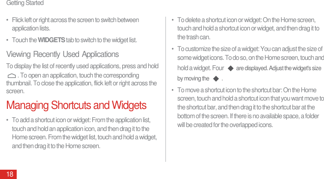 Getting Started18•   Flick left or right across the screen to switch between application lists.•   Touch the WIDGETS tab to switch to the widget list.Viewing Recently Used ApplicationsTo display the list of recently used applications, press and hold . To open an application, touch the corresponding thumbnail. To close the application, flick left or right across the screen.Managing Shortcuts and Widgets•   To add a shortcut icon or widget: From the application list, touch and hold an application icon, and then drag it to the Home screen. From the widget list, touch and hold a widget, and then drag it to the Home screen.•   To delete a shortcut icon or widget: On the Home screen, touch and hold a shortcut icon or widget, and then drag it to the trash can.•   To customize the size of a widget: You can adjust the size of some widget icons. To do so, on the Home screen, touch and hold a widget. Four are displayed. Adjust the widget&apos;s size by moving the .•   To move a shortcut icon to the shortcut bar: On the Home screen, touch and hold a shortcut icon that you want move to the shortcut bar, and then drag it to the shortcut bar at the bottom of the screen. If there is no available space, a folder will be created for the overlapped icons.