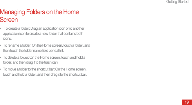 Getting Started19Managing Folders on the Home Screen•    To create a folder: Drag an application icon onto another application icon to create a new folder that contains both icons.•   To rename a folder: On the Home screen, touch a folder, and then touch the folder name field beneath it.•   To delete a folder: On the Home screen, touch and hold a folder, and then drag it to the trash can.•   To move a folder to the shortcut bar: On the Home screen, touch and hold a folder, and then drag it to the shortcut bar.