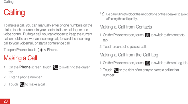 Calling20CallingTo make a call, you can manually enter phone numbers on the dialer, touch a number in your contacts list or call log, or use voice control. During a call, you can choose to keep the current call on hold to answer an incoming call, forward the incoming call to your voicemail, or start a conference call.To open Phone, touch   &gt; Phone.Making a Call1. On the Phone screen, touch  to switch to the dialer tab.2. Enter a phone number.3. Touch  to make a call. Be careful not to block the microphone or the speaker to avoid affecting the call quality.Making a Call from Contacts1. On the Phone screen, touch  to switch to the contacts tab.2. Touch a contact to place a call.Making a Call from the Call Log1. On the Phone screen, touch  to switch to the call log tab.2. Touch  to the right of an entry to place a call to that number.