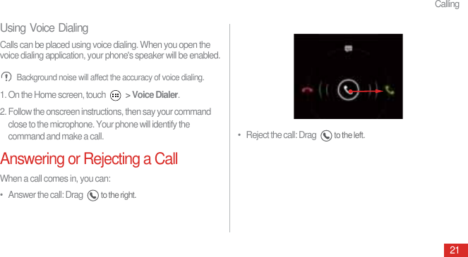 Calling21Using Voice DialingCalls can be placed using voice dialing. When you open the voice dialing application, your phone&apos;s speaker will be enabled. Background noise will affect the accuracy of voice dialing.1. On the Home screen, touch   &gt; Voice Dialer.2. Follow the onscreen instructions, then say your command close to the microphone. Your phone will identify the command and make a call.Answering or Rejecting a CallWhen a call comes in, you can:•   Answer the call: Drag to the right.•   Reject the call: Drag to the left. 