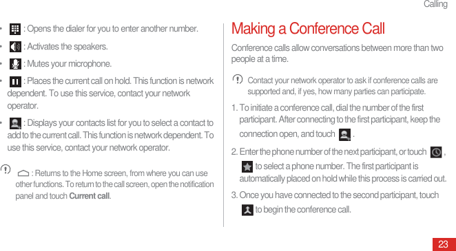 Calling23•  : Opens the dialer for you to enter another number.•  : Activates the speakers.•  : Mutes your microphone.•  : Places the current call on hold. This function is network dependent. To use this service, contact your network operator. •  : Displays your contacts list for you to select a contact to add to the current call. This function is network dependent. To use this service, contact your network operator. : Returns to the Home screen, from where you can use other functions. To return to the call screen, open the notification panel and touch Current call.Making a Conference CallConference calls allow conversations between more than two people at a time. Contact your network operator to ask if conference calls are supported and, if yes, how many parties can participate.1. To initiate a conference call, dial the number of the first participant. After connecting to the first participant, keep the connection open, and touch  .2. Enter the phone number of the next participant, or touch  , to select a phone number. The first participant is automatically placed on hold while this process is carried out.3. Once you have connected to the second participant, touch to begin the conference call.
