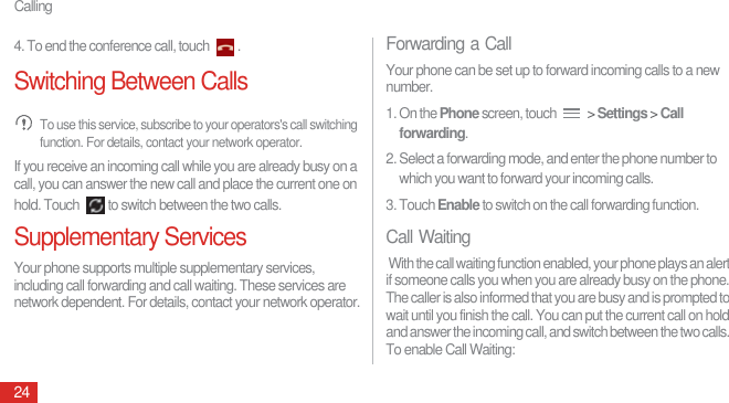 Calling244. To end the conference call, touch  .Switching Between Calls To use this service, subscribe to your operators&apos;s call switching function. For details, contact your network operator.If you receive an incoming call while you are already busy on a call, you can answer the new call and place the current one on hold. Touch  to switch between the two calls.Supplementary ServicesYour phone supports multiple supplementary services, including call forwarding and call waiting. These services are network dependent. For details, contact your network operator.Forwarding a CallYour phone can be set up to forward incoming calls to a new number.1. On the Phone screen, touch   &gt; Settings &gt; Call forwarding. 2. Select a forwarding mode, and enter the phone number to which you want to forward your incoming calls.3. Touch Enable to switch on the call forwarding function.Call Waiting With the call waiting function enabled, your phone plays an alert if someone calls you when you are already busy on the phone. The caller is also informed that you are busy and is prompted to wait until you finish the call. You can put the current call on hold and answer the incoming call, and switch between the two calls. To enable Call Waiting: