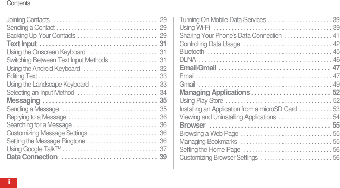 ContentsiiJoining Contacts   . . . . . . . . . . . . . . . . . . . . . . . . . . . . . . . . . . .  29Sending a Contact . . . . . . . . . . . . . . . . . . . . . . . . . . . . . . . . . .  29Backing Up Your Contacts . . . . . . . . . . . . . . . . . . . . . . . . . . .  29Text Input . . . . . . . . . . . . . . . . . . . . . . . . . . . . . . . . . . . . .  31Using the Onscreen Keyboard  . . . . . . . . . . . . . . . . . . . . . . .  31Switching Between Text Input Methods . . . . . . . . . . . . . . . .  31Using the Android Keyboard  . . . . . . . . . . . . . . . . . . . . . . . . .  32Editing Text . . . . . . . . . . . . . . . . . . . . . . . . . . . . . . . . . . . . . . . .  33Using the Landscape Keyboard  . . . . . . . . . . . . . . . . . . . . . .  33Selecting an Input Method  . . . . . . . . . . . . . . . . . . . . . . . . . . .  34Messaging . . . . . . . . . . . . . . . . . . . . . . . . . . . . . . . . . . . .  35Sending a Message  . . . . . . . . . . . . . . . . . . . . . . . . . . . . . . . .  35Replying to a Message . . . . . . . . . . . . . . . . . . . . . . . . . . . . . .  36Searching for a Message  . . . . . . . . . . . . . . . . . . . . . . . . . . . .  36Customizing Message Settings . . . . . . . . . . . . . . . . . . . . . . .  36Setting the Message Ringtone . . . . . . . . . . . . . . . . . . . . . . . .  36Using Google Talk™ . . . . . . . . . . . . . . . . . . . . . . . . . . . . . . . .  37Data Connection  . . . . . . . . . . . . . . . . . . . . . . . . . . . . . .  39Turning On Mobile Data Services . . . . . . . . . . . . . . . . . . . . . . 39Using Wi-Fi  . . . . . . . . . . . . . . . . . . . . . . . . . . . . . . . . . . . . . . . . 39Sharing Your Phone&apos;s Data Connection  . . . . . . . . . . . . . . . . 41Controlling Data Usage  . . . . . . . . . . . . . . . . . . . . . . . . . . . . . . 42Bluetooth  . . . . . . . . . . . . . . . . . . . . . . . . . . . . . . . . . . . . . . . . . . 45DLNA  . . . . . . . . . . . . . . . . . . . . . . . . . . . . . . . . . . . . . . . . . . . . . 46Email/Gmail . . . . . . . . . . . . . . . . . . . . . . . . . . . . . . . . . . .  47Email . . . . . . . . . . . . . . . . . . . . . . . . . . . . . . . . . . . . . . . . . . . . . . 47Gmail  . . . . . . . . . . . . . . . . . . . . . . . . . . . . . . . . . . . . . . . . . . . . . 49Managing Applications . . . . . . . . . . . . . . . . . . . . . . . . .  52Using Play Store . . . . . . . . . . . . . . . . . . . . . . . . . . . . . . . . . . . . 52Installing an Application from a microSD Card  . . . . . . . . . . . 53Viewing and Uninstalling Applications  . . . . . . . . . . . . . . . . . . 54Browser  . . . . . . . . . . . . . . . . . . . . . . . . . . . . . . . . . . . . . .  55Browsing a Web Page . . . . . . . . . . . . . . . . . . . . . . . . . . . . . . . 55Managing Bookmarks  . . . . . . . . . . . . . . . . . . . . . . . . . . . . . . . 55Setting the Home Page  . . . . . . . . . . . . . . . . . . . . . . . . . . . . . . 56Customizing Browser Settings  . . . . . . . . . . . . . . . . . . . . . . . . 56