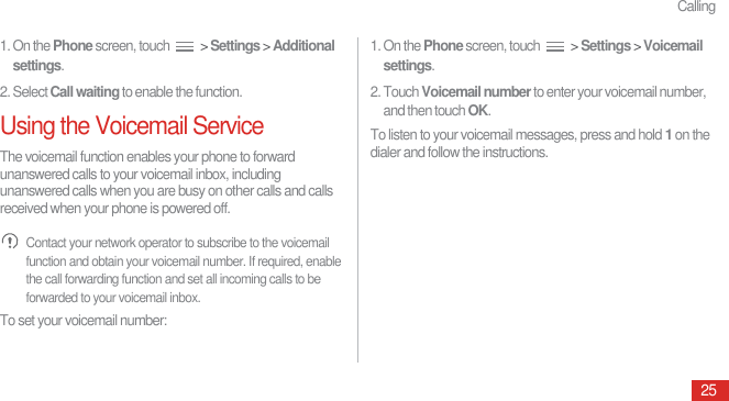 Calling251. On the Phone screen, touch   &gt; Settings &gt; Additional settings.2. Select Call waiting to enable the function.Using the Voicemail ServiceThe voicemail function enables your phone to forward unanswered calls to your voicemail inbox, including unanswered calls when you are busy on other calls and calls received when your phone is powered off. Contact your network operator to subscribe to the voicemail function and obtain your voicemail number. If required, enable the call forwarding function and set all incoming calls to be forwarded to your voicemail inbox.To set your voicemail number:1. On the Phone screen, touch   &gt; Settings &gt; Voicemail settings.2. Touch Voicemail number to enter your voicemail number, and then touch OK.To listen to your voicemail messages, press and hold 1 on the dialer and follow the instructions.