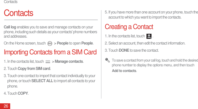 Contacts26ContactsCall log enables you to save and manage contacts on your phone, including such details as your contacts&apos; phone numbers and addresses.On the Home screen, touch   &gt; People to open People.Importing Contacts from a SIM Card1. In the contacts list, touch   &gt; Manage contacts.2. Touch Copy from SIM card.3. Touch one contact to import that contact individually to your phone, or touch SELECT ALL to import all contacts to your phone.4. Touch COPY.5. If you have more than one account on your phone, touch the account to which you want to import the contacts.Creating a Contact1. In the contacts list, touch  .2. Select an account, then edit the contact information.3. Touch DONE to save the contact. To save a contact from your call log, touch and hold the desired phone number to display the options menu, and then touch Add to contacts.