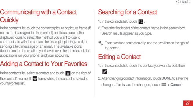 Contacts27Communicating with a Contact QuicklyIn the contacts list, touch the contact&apos;s picture or picture frame (if no picture is assigned to the contact) and touch one of the displayed icons to select the method you want to use to communicate with the contact, for example, placing a call, or sending a text message or an email. The available icons depend on the information you have saved for the contact, the applications on your phone, and your accounts.Adding a Contact to Your FavoritesIn the contacts list, select a contact and touch  on the right of the contact&apos;s name. If  turns white, the contact is saved to your favorites list.Searching for a Contact1. In the contacts list, touch  .2. Enter the first letters of the contact name in the search box. Search results appear as you type. To search for a contact quickly, use the scroll bar on the right of the screen.Editing a Contact1. In the contacts list, touch the contact you want to edit, then .2. After changing contact information, touch DONE to save the changes. To discard the changes, touch   &gt; Cancel.