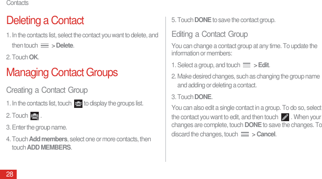 Contacts28Deleting a Contact1. In the contacts list, select the contact you want to delete, and then touch   &gt; Delete.2. Touch OK.Managing Contact GroupsCreating a Contact Group1. In the contacts list, touch  to display the groups list.2. Touch  .3. Enter the group name.4. Touch Add members, select one or more contacts, then touch ADD MEMBERS.5. Touch DONE to save the contact group.Editing a Contact GroupYou can change a contact group at any time. To update the information or members:1. Select a group, and touch   &gt; Edit.2. Make desired changes, such as changing the group name and adding or deleting a contact.3. Touch DONE.You can also edit a single contact in a group. To do so, select the contact you want to edit, and then touch  . When your changes are complete, touch DONE to save the changes. To discard the changes, touch   &gt; Cancel.