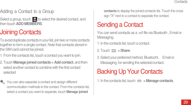 Contacts29Adding a Contact to a GroupSelect a group, touch  to select the desired contact, and then touch ADD MEMBERS.Joining ContactsTo avoid duplicate contacts in your list, join two or more contacts together to form a single contact. Note that contacts stored in the SIM card cannot be joined.1. From the contacts list, touch a contact you want to join.2. Touch Manage joined contacts &gt; Add contact, and then select another contact to combine with the first contact selected. You can also separate a contact and assign different communication methods to the contact. From the contacts list, select a contact you want to separate, touch Manage joined contacts to display the joined contacts list. Touch the cross sign &quot;X&quot; next to a contact to separate the contact.Sending a ContactYou can send contacts as a .vcf file via Bluetooth , Email or Messaging.1. In the contacts list, touch a contact.2. Touch   &gt; Share.3. Select your preferred method, Bluetooht᷍Email or Messaging, for sending the selected contact.Backing Up Your Contacts1. In the contacts list, touch   &gt; Manage contacts.