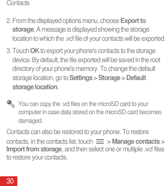 Contacts302. From the displayed options menu, choose Export to storage. A message is displayed showing the storage location to which the .vcf file of your contacts will be exported.3. Touch OK to export your phone&apos;s contacts to the storage device. By default, the file exported will be saved in the root directory of your phone&apos;s memory. To change the default storage location, go to Settings &gt; Storage &gt; Default storage location. You can copy the .vcf files on the microSD card to your computer in case data stored on the microSD card becomes damaged.Contacts can also be restored to your phone. To restore contacts, in the contacts list, touch   &gt; Manage contacts &gt; Import from storage, and then select one or multiple .vcf files to restore your contacts.