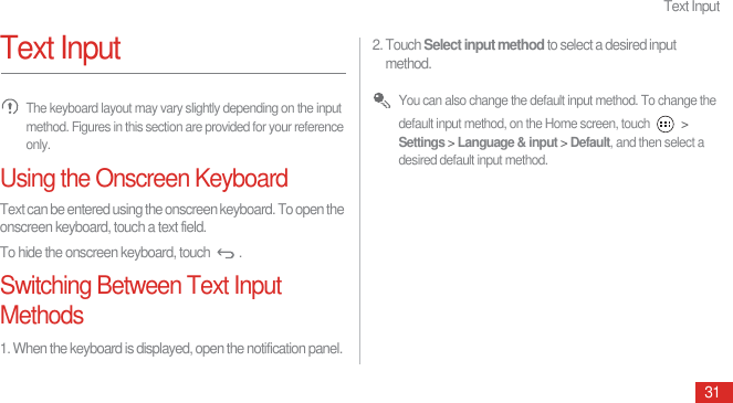 Text Input31Text Input The keyboard layout may vary slightly depending on the input method. Figures in this section are provided for your reference only.Using the Onscreen KeyboardText can be entered using the onscreen keyboard. To open the onscreen keyboard, touch a text field.To hide the onscreen keyboard, touch  .Switching Between Text Input Methods1. When the keyboard is displayed, open the notification panel.2. Touch Select input method to select a desired input method. You can also change the default input method. To change the default input method, on the Home screen, touch   &gt; Settings &gt; Language &amp; input &gt; Default, and then select a desired default input method.