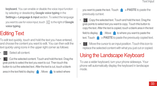 Text Input33keyboard. You can enable or disable the voice input function by selecting or deselecting Google voice typing in the Settings &gt; Language &amp; input section. To select the language you want to use for voice input, touch  to the right of Google voice typing.Editing TextTo edit text quickly, touch and hold the text you have entered, and choose the content you want to edit. You can then edit the text quickly using icons in the upper right corner as follows: •   : Select all content.•  : Cut the selected content. Touch and hold the text. Drag the grab points to select the text you want to cut. Then touch this button to cut the selected text. After the text is cut, touch a blank area in the text field to display  . Move  to select where you want to paste the text. Touch  &gt; PASTE to paste the previously cut text.•  : Copy the selected text. Touch and hold the text. Drag the grab points to select text you want to copy. Touch this button to copy the text. After the text is copied, touch a blank area in the text field to display  . Move  to where you want to paste the text. Touch  &gt; PASTE to paste the previously copied text.•   : Move the cursor to an input position. Touch this icon to replace the selected content with what you just cut or copied.Using the Landscape KeyboardTo use a wider keyboard, turn your phone sideways. Your phone will automatically display the keyboard in landscape mode.