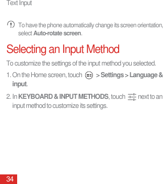 Text Input34 To have the phone automatically change its screen orientation, select Auto-rotate screen.Selecting an Input MethodTo customize the settings of the input method you selected.1. On the Home screen, touch   &gt; Settings &gt; Language &amp; input.2. In KEYBOARD &amp; INPUT METHODS, touch  next to an input method to customize its settings.