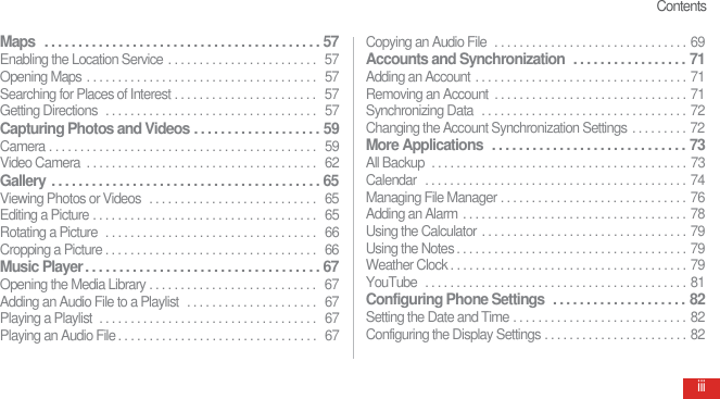 ContentsiiiMaps   . . . . . . . . . . . . . . . . . . . . . . . . . . . . . . . . . . . . . . . . .  57Enabling the Location Service . . . . . . . . . . . . . . . . . . . . . . . .   57Opening Maps . . . . . . . . . . . . . . . . . . . . . . . . . . . . . . . . . . . . .  57Searching for Places of Interest . . . . . . . . . . . . . . . . . . . . . . .  57Getting Directions  . . . . . . . . . . . . . . . . . . . . . . . . . . . . . . . . . .  57Capturing Photos and Videos . . . . . . . . . . . . . . . . . . .  59Camera . . . . . . . . . . . . . . . . . . . . . . . . . . . . . . . . . . . . . . . . . . .   59Video Camera  . . . . . . . . . . . . . . . . . . . . . . . . . . . . . . . . . . . . .   62Gallery . . . . . . . . . . . . . . . . . . . . . . . . . . . . . . . . . . . . . . . .  65Viewing Photos or Videos  . . . . . . . . . . . . . . . . . . . . . . . . . . .   65Editing a Picture . . . . . . . . . . . . . . . . . . . . . . . . . . . . . . . . . . . .   65Rotating a Picture  . . . . . . . . . . . . . . . . . . . . . . . . . . . . . . . . . .  66Cropping a Picture . . . . . . . . . . . . . . . . . . . . . . . . . . . . . . . . . .   66Music Player . . . . . . . . . . . . . . . . . . . . . . . . . . . . . . . . . . .  67Opening the Media Library . . . . . . . . . . . . . . . . . . . . . . . . . . .  67Adding an Audio File to a Playlist  . . . . . . . . . . . . . . . . . . . . .  67Playing a Playlist  . . . . . . . . . . . . . . . . . . . . . . . . . . . . . . . . . . .  67Playing an Audio File . . . . . . . . . . . . . . . . . . . . . . . . . . . . . . . .   67Copying an Audio File  . . . . . . . . . . . . . . . . . . . . . . . . . . . . . . . 69Accounts and Synchronization  . . . . . . . . . . . . . . . . .  71Adding an Account . . . . . . . . . . . . . . . . . . . . . . . . . . . . . . . . . . 71Removing an Account  . . . . . . . . . . . . . . . . . . . . . . . . . . . . . . . 71Synchronizing Data  . . . . . . . . . . . . . . . . . . . . . . . . . . . . . . . . . 72Changing the Account Synchronization Settings . . . . . . . . . 72More Applications  . . . . . . . . . . . . . . . . . . . . . . . . . . . . .  73All Backup  . . . . . . . . . . . . . . . . . . . . . . . . . . . . . . . . . . . . . . . . . 73Calendar  . . . . . . . . . . . . . . . . . . . . . . . . . . . . . . . . . . . . . . . . . . 74Managing File Manager . . . . . . . . . . . . . . . . . . . . . . . . . . . . . . 76Adding an Alarm . . . . . . . . . . . . . . . . . . . . . . . . . . . . . . . . . . . . 78Using the Calculator . . . . . . . . . . . . . . . . . . . . . . . . . . . . . . . . . 79Using the Notes . . . . . . . . . . . . . . . . . . . . . . . . . . . . . . . . . . . . . 79Weather Clock . . . . . . . . . . . . . . . . . . . . . . . . . . . . . . . . . . . . . . 79YouTube  . . . . . . . . . . . . . . . . . . . . . . . . . . . . . . . . . . . . . . . . . . 81Configuring Phone Settings  . . . . . . . . . . . . . . . . . . . .  82Setting the Date and Time . . . . . . . . . . . . . . . . . . . . . . . . . . . . 82Configuring the Display Settings . . . . . . . . . . . . . . . . . . . . . . . 82