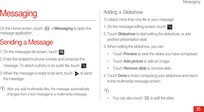 Messaging35MessagingOn the Home screen, touch   &gt; Messaging to open the message application.Sending a Message1. On the messages list screen, touch  .2. Enter the recipient&apos;s phone number and compose the message. To attach a photo or an audio file, touch  .3. When the message is ready to be sent, touch  to send the message. After you add multimedia files, the message automatically changes from a text message to a multimedia message.Adding a SlideshowTo attach more than one file to your message: 1. On the message editing screen, touch  .2. Touch Slideshow to start editing the slideshow, or add another presentation slide.3. When editing the slideshow, you can: • Touch Preview to view the slides you have composed.• Touch Add picture to add an image.• Touch Remove slide to remove slide.4. Touch Done to finish composing your slideshow and return to the multimedia message screen. •  You can also touch  to edit the slide.