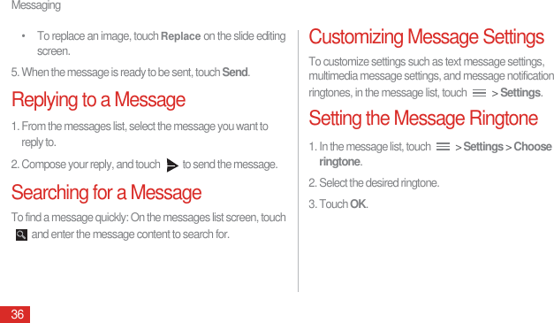 Messaging36•  To replace an image, touch Replace on the slide editing screen.5. When the message is ready to be sent, touch Send.Replying to a Message1. From the messages list, select the message you want to reply to.2. Compose your reply, and touch  to send the message.Searching for a MessageTo find a message quickly: On the messages list screen, touch and enter the message content to search for.Customizing Message SettingsTo customize settings such as text message settings, multimedia message settings, and message notification ringtones, in the message list, touch   &gt; Settings.Setting the Message Ringtone1. In the message list, touch   &gt; Settings &gt; Choose ringtone.2. Select the desired ringtone. 3. Touch OK.