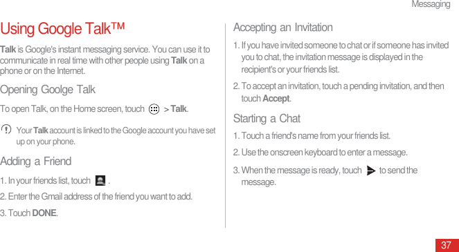 Messaging37Using Google Talk™Talk is Google&apos;s instant messaging service. You can use it to communicate in real time with other people using Talk on a phone or on the Internet.Opening Goolge TalkTo open Talk, on the Home screen, touch   &gt; Talk. Your Talk account is linked to the Google account you have set up on your phone.Adding a Friend1. In your friends list, touch  .2. Enter the Gmail address of the friend you want to add.3. Touch DONE.Accepting an Invitation1. If you have invited someone to chat or if someone has invited you to chat, the invitation message is displayed in the recipient&apos;s or your friends list.2. To accept an invitation, touch a pending invitation, and then touch Accept.Starting a Chat1. Touch a friend&apos;s name from your friends list.2. Use the onscreen keyboard to enter a message.3. When the message is ready, touch  to send the message.