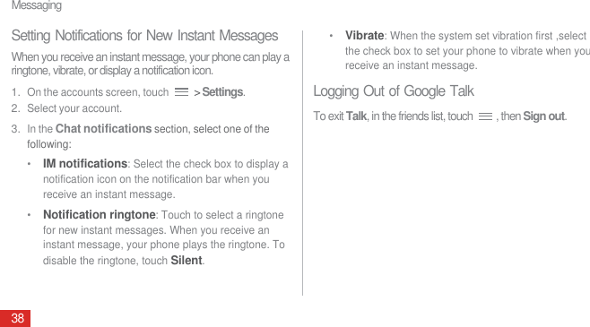 Messaging38Setting Notifications for New Instant MessagesWhen you receive an instant message, your phone can play a ringtone, vibrate, or display a notification icon.1. On the accounts screen, touch  &gt; Settings.2. Select your account.3. In the Chat notifications section, select one of the following: •  IM notifications: Select the check box to display a notification icon on the notification bar when you receive an instant message.•  Notification ringtone: Touch to select a ringtone for new instant messages. When you receive an instant message, your phone plays the ringtone. To disable the ringtone, touch Silent.•  Vibrate: When the system set vibration first ,select the check box to set your phone to vibrate when you receive an instant message.Logging Out of Google TalkTo exit Talk, in the friends list, touch  , then Sign out.