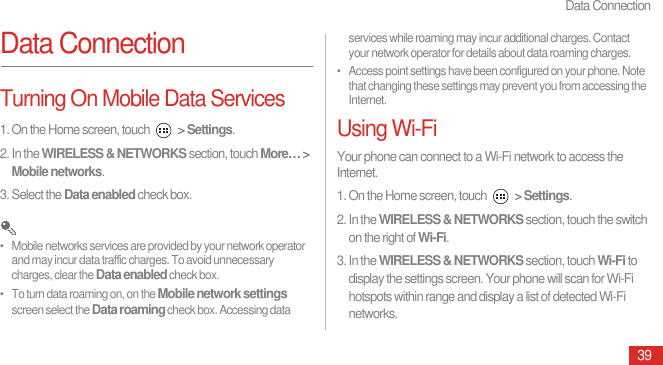 Data Connection39Data ConnectionTurning On Mobile Data Services1. On the Home screen, touch   &gt; Settings.2. In the WIRELESS &amp; NETWORKS section, touch More… &gt; Mobile networks.3. Select the Data enabled check box. •   Mobile networks services are provided by your network operator and may incur data traffic charges. To avoid unnecessary charges, clear the Data enabled check box.•   To turn data roaming on, on the Mobile network settings screen select the Data roaming check box. Accessing data services while roaming may incur additional charges. Contact your network operator for details about data roaming charges.•   Access point settings have been configured on your phone. Note that changing these settings may prevent you from accessing the Internet.Using Wi-FiYour phone can connect to a Wi-Fi network to access the Internet.1. On the Home screen, touch   &gt; Settings.2. In the WIRELESS &amp; NETWORKS section, touch the switch on the right of Wi-Fi.3. In the WIRELESS &amp; NETWORKS section, touch Wi-Fi to display the settings screen. Your phone will scan for Wi-Fi hotspots within range and display a list of detected Wi-Fi networks.