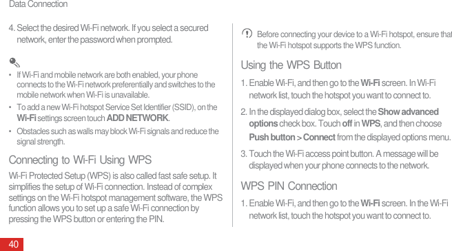 Data Connection404. Select the desired Wi-Fi network. If you select a secured network, enter the password when prompted. •   If Wi-Fi and mobile network are both enabled, your phone connects to the Wi-Fi network preferentially and switches to the mobile network when Wi-Fi is unavailable.•   To add a new Wi-Fi hotspot Service Set Identifier (SSID), on the Wi-Fi settings screen touch ADD NETWORK.•   Obstacles such as walls may block Wi-Fi signals and reduce the signal strength.Connecting to Wi-Fi Using WPSWi-Fi Protected Setup (WPS) is also called fast safe setup. It simplifies the setup of Wi-Fi connection. Instead of complex settings on the Wi-Fi hotspot management software, the WPS function allows you to set up a safe Wi-Fi connection by pressing the WPS button or entering the PIN. Before connecting your device to a Wi-Fi hotspot, ensure that the Wi-Fi hotspot supports the WPS function.Using the WPS Button1. Enable Wi-Fi, and then go to the Wi-Fi screen. In Wi-Fi network list, touch the hotspot you want to connect to.2. In the displayed dialog box, select the Show advanced options check box. Touch off in WPS, and then choose Push button &gt; Connect from the displayed options menu.3. Touch the Wi-Fi access point button. A message will be displayed when your phone connects to the network.WPS PIN Connection1. Enable Wi-Fi, and then go to the Wi-Fi screen. In the Wi-Fi network list, touch the hotspot you want to connect to.