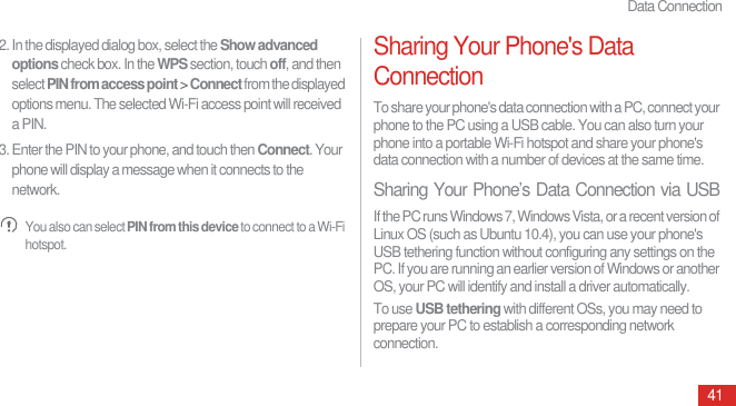 Data Connection412. In the displayed dialog box, select the Show advanced options check box. In the WPS section, touch off, and then select PIN from access point &gt; Connect from the displayed options menu. The selected Wi-Fi access point will received a PIN.3. Enter the PIN to your phone, and touch then Connect. Your phone will display a message when it connects to the network. You also can select PIN from this device to connect to a Wi-Fi hotspot.Sharing Your Phone&apos;s Data ConnectionTo share your phone&apos;s data connection with a PC, connect your phone to the PC using a USB cable. You can also turn your phone into a portable Wi-Fi hotspot and share your phone&apos;s data connection with a number of devices at the same time.Sharing Your Phone’s Data Connection via USBIf the PC runs Windows 7, Windows Vista, or a recent version of Linux OS (such as Ubuntu 10.4), you can use your phone&apos;s USB tethering function without configuring any settings on the PC. If you are running an earlier version of Windows or another OS, your PC will identify and install a driver automatically.To use USB tethering with different OSs, you may need to prepare your PC to establish a corresponding network connection.