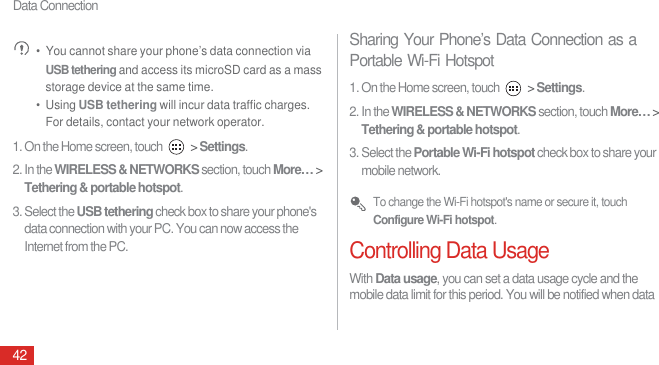 Data Connection42 •  You cannot share your phone’s data connection via USB tethering and access its microSD card as a mass storage device at the same time.•  Using USB tethering will incur data traffic charges. For details, contact your network operator.1. On the Home screen, touch   &gt; Settings.2. In the WIRELESS &amp; NETWORKS section, touch More… &gt; Tethering &amp; portable hotspot.3. Select the USB tethering check box to share your phone&apos;s data connection with your PC. You can now access the Internet from the PC.Sharing Your Phone’s Data Connection as a Portable Wi-Fi Hotspot1. On the Home screen, touch   &gt; Settings.2. In the WIRELESS &amp; NETWORKS section, touch More… &gt; Tethering &amp; portable hotspot.3. Select the Portable Wi-Fi hotspot check box to share your mobile network. To change the Wi-Fi hotspot&apos;s name or secure it, touch Configure Wi-Fi hotspot.Controlling Data UsageWith Data usage, you can set a data usage cycle and the mobile data limit for this period. You will be notified when data 
