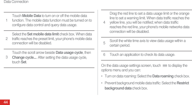 Data Connection44On the data usage settings screen, touch  to display the options menu and you can:•   Turn on data roaming: Select the Data roaming check box.•   Prevent background mobile data traffic: Select the Restrict background data check box.1Touch Mobile Data to turn on or off the mobile data function. The mobile data function must be turned on to configure data control and query data usage.2Select the Set mobile data limit check box. When data traffic reaches the preset limit, your phone&apos;s mobile data connection will be disabled.3Touch the scroll arrow beside Data usage cycle, then Change cycle.... After setting the data usage cycle, touch Set.4Drag the red line to set a data usage limit or the orange line to set a warning limit. When data traffic reaches the yellow line, you will be notified; when data traffic reaches the red line, your phone&apos;s mobile networks data connection will be disabled.5Scroll the white time axis to view data usage within a certain period.6 Touch an application to check its data usage.