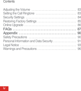 ContentsivAdjusting the Volume  . . . . . . . . . . . . . . . . . . . . . . . . . . . . . . .  83Setting the Call Ringtone  . . . . . . . . . . . . . . . . . . . . . . . . . . . .  83Security Settings  . . . . . . . . . . . . . . . . . . . . . . . . . . . . . . . . . . .  84Restoring Factory Settings . . . . . . . . . . . . . . . . . . . . . . . . . . .  85Online Upgrade  . . . . . . . . . . . . . . . . . . . . . . . . . . . . . . . . . . . .  86FAQs . . . . . . . . . . . . . . . . . . . . . . . . . . . . . . . . . . . . . . . . .  87Appendix  . . . . . . . . . . . . . . . . . . . . . . . . . . . . . . . . . . . . .  90Safety Precautions   . . . . . . . . . . . . . . . . . . . . . . . . . . . . . . . . .  90Personal Information and Data Security . . . . . . . . . . . . . . . .  91Legal Notice  . . . . . . . . . . . . . . . . . . . . . . . . . . . . . . . . . . . . . . .  93Warnings and Precautions . . . . . . . . . . . . . . . . . . . . . . . . . . .  96