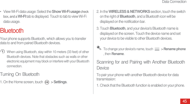 Data Connection45•   View Wi-Fi data usage: Select the Show Wi-Fi usage check box, and a WI-FI tab is displayed. Touch to tab to view Wi-Fi data usage.BluetoothYour phone supports Bluetooth, which allows you to transfer data to and from paired Bluetooth devices. When using Bluetooth, stay within 10 meters (33 feet) of other Bluetooth devices. Note that obstacles such as walls or other electronic equipment may block or interfere with your Bluetooth connection.Turning On Bluetooth1. On the Home screen, touch   &gt; Settings.2. In the WIRELESS &amp; NETWORKS section, touch the switch on the right of Bluetooth, and a Bluetooth icon will be displayed on the notification bar.3. Touch Bluetooth, and your device&apos;s Bluetooth name is displayed on the screen. Touch the device name and set your device to be visible to other Bluetooth devices. To change your device&apos;s name, touch   &gt; Rename phone , then Rename.Scanning for and Pairing with Another Bluetooth DeviceTo pair your phone with another Bluetooth device for data transmission:1. Check that the Bluetooth function is enabled on your phone.