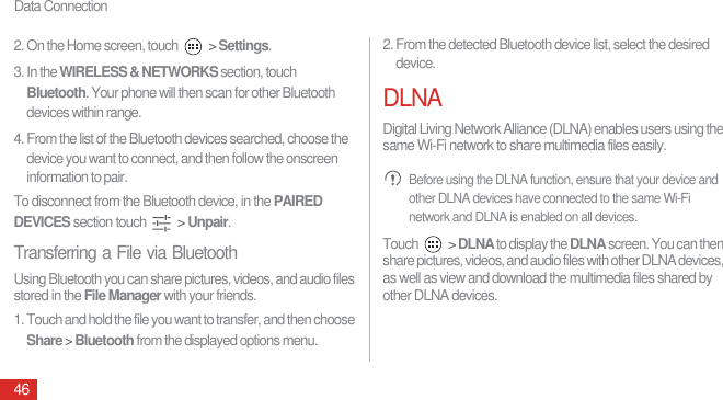 Data Connection462. On the Home screen, touch   &gt; Settings.3. In the WIRELESS &amp; NETWORKS section, touch Bluetooth. Your phone will then scan for other Bluetooth devices within range.4. From the list of the Bluetooth devices searched, choose the device you want to connect, and then follow the onscreen information to pair.To disconnect from the Bluetooth device, in the PAIRED DEVICES section touch   &gt; Unpair.Transferring a File via BluetoothUsing Bluetooth you can share pictures, videos, and audio files stored in the File Manager with your friends.1. Touch and hold the file you want to transfer, and then choose Share &gt; Bluetooth from the displayed options menu.2. From the detected Bluetooth device list, select the desired device.DLNADigital Living Network Alliance (DLNA) enables users using the same Wi-Fi network to share multimedia files easily. Before using the DLNA function, ensure that your device and other DLNA devices have connected to the same Wi-Fi network and DLNA is enabled on all devices.Touch   &gt; DLNA to display the DLNA screen. You can then share pictures, videos, and audio files with other DLNA devices, as well as view and download the multimedia files shared by other DLNA devices.