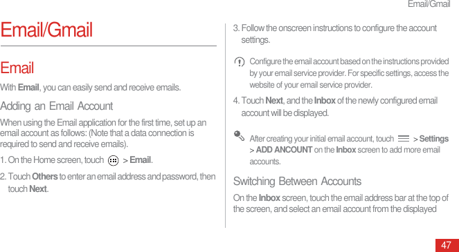 Email/Gmail47Email/GmailEmailWith Email, you can easily send and receive emails.Adding an Email AccountWhen using the Email application for the first time, set up an email account as follows: (Note that a data connection is required to send and receive emails).1. On the Home screen, touch   &gt; Email.2. Touch Others to enter an email address and password, then touch Next.3. Follow the onscreen instructions to configure the account settings. Configure the email account based on the instructions provided by your email service provider. For specific settings, access the website of your email service provider.4. Touch Next, and the Inbox of the newly configured email account will be displayed. After creating your initial email account, touch   &gt; Settings &gt; ADD ANCOUNT on the Inbox screen to add more email accounts.Switching Between AccountsOn the Inbox screen, touch the email address bar at the top of the screen, and select an email account from the displayed 