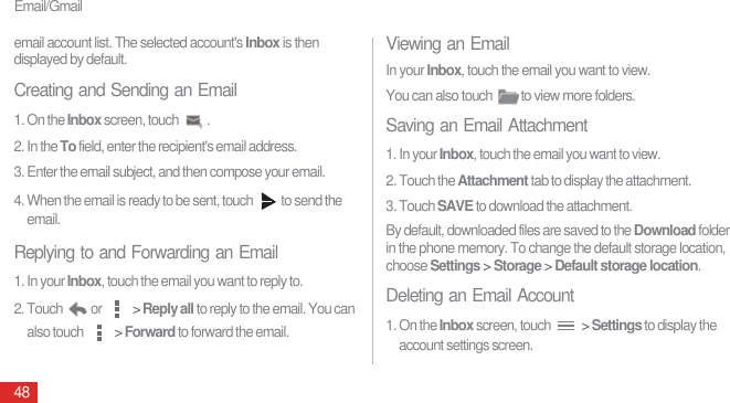 Email/Gmail48email account list. The selected account&apos;s Inbox is then displayed by default.Creating and Sending an Email1. On the Inbox screen, touch  . 2. In the To field, enter the recipient&apos;s email address.3. Enter the email subject, and then compose your email.4. When the email is ready to be sent, touch  to send the email.Replying to and Forwarding an Email1. In your Inbox, touch the email you want to reply to.2. Touch  or   &gt; Reply all to reply to the email. You can also touch   &gt; Forward to forward the email. Viewing an EmailIn your Inbox, touch the email you want to view.You can also touch  to view more folders.Saving an Email Attachment1. In your Inbox, touch the email you want to view.2. Touch the Attachment tab to display the attachment.3. Touch SAVE to download the attachment.By default, downloaded files are saved to the Download folder in the phone memory. To change the default storage location, choose Settings &gt; Storage &gt; Default storage location.Deleting an Email Account1. On the Inbox screen, touch   &gt; Settings to display the account settings screen.