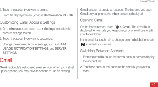 Email/Gmail492. Touch the account you want to delete.3. From the displayed menu, choose Remove account &gt; OK.Customizing Email Account Settings1. On the Inbox screen, touch   &gt; Settings to display the account settings screen.2. Touch the account you want to customize.3. Change the required account settings, such as DATA USAGE, NOTIFICATION SETTINGS, and SERVER SETTINGS.GmailGmail is Google&apos;s web-based email service. When you first set up your phone, you may have to set it up to use an existing Gmail account or create an account. The first time you open Gmail on your phone, the Inbox screen is displayed.Opening GmailOn the Home screen, touch   &gt; Gmail. The email list is displayed. Any emails you keep on your phone will be stored in your Inbox folder.In the email list, touch  to change an email&apos;s label, or touch to refresh your emails.Switching Between Accounts1. From the email list, touch the current account name to display the account list.2. Touch the account that contains the email(s) you want to read.