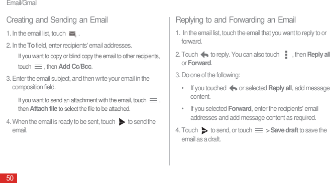 Email/Gmail50Creating and Sending an Email1. In the email list, touch  .2. In the To field, enter recipients&apos; email addresses.If you want to copy or blind copy the email to other recipients, touch , then Add Cc/Bcc.3. Enter the email subject, and then write your email in the composition field.If you want to send an attachment with the email, touch  , then Attach file to select the file to be attached.4. When the email is ready to be sent, touch  to send the email.Replying to and Forwarding an Email1.  In the email list, touch the email that you want to reply to or forward.2. Touch  to reply. You can also touch  , then Reply all or Forward.3. Do one of the following:•  If you touched  or selected Reply all, add message content.• If you selected Forward, enter the recipients&apos; email addresses and add message content as required.4. Touch  to send, or touch   &gt; Save draft to save the email as a draft.