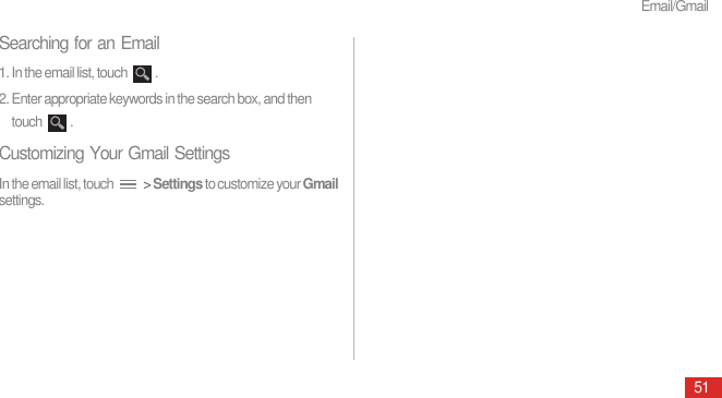 Email/Gmail51Searching for an Email1. In the email list, touch  .2. Enter appropriate keywords in the search box, and then touch .Customizing Your Gmail SettingsIn the email list, touch   &gt; Settings to customize your Gmail settings.