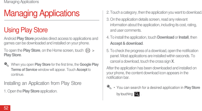 Managing Applications52Managing ApplicationsUsing Play StoreAndroid Play Store provides direct access to applications and games can be downloaded and installed on your phone.To open the Play Store, on the Home screen, touch   &gt; Play Store. When you open Play Store for the first time, the Google Play Terms of Service window will appear. Touch Accept to continue.Installing an Application from Play Store1. Open the Play Store application.2. Touch a category, then the application you want to download.3. On the application details screen, read any relevant information about the application, including its cost, rating, and user comments. 4. To install the application, touch Download or Install, then Accept &amp; download.5. To check the progress of a download, open the notification panel. Most applications are installed within seconds. To cancel a download, touch the cross sign X.After the application has been downloaded and installed on your phone, the content download icon appears in the notification bar. •  You can search for a desired application in Play Store by touching  .