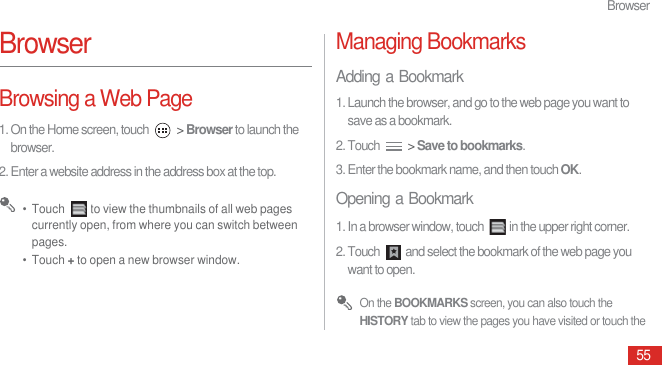 Browser55BrowserBrowsing a Web Page1. On the Home screen, touch   &gt; Browser to launch the browser.2. Enter a website address in the address box at the top. •  Touch  to view the thumbnails of all web pages currently open, from where you can switch between pages.•  Touch + to open a new browser window.Managing BookmarksAdding a Bookmark1. Launch the browser, and go to the web page you want to save as a bookmark.2. Touch   &gt; Save to bookmarks. 3. Enter the bookmark name, and then touch OK.Opening a Bookmark1. In a browser window, touch  in the upper right corner.2. Touch  and select the bookmark of the web page you want to open. On the BOOKMARKS screen, you can also touch the HISTORY tab to view the pages you have visited or touch the 