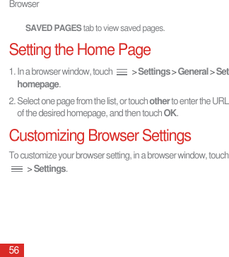Browser56SAVED PAGES tab to view saved pages.Setting the Home Page1. In a browser window, touch   &gt; Settings &gt; General &gt; Set homepage.2. Select one page from the list, or touch other to enter the URL of the desired homepage, and then touch OK.Customizing Browser SettingsTo customize your browser setting, in a browser window, touch  &gt; Settings.