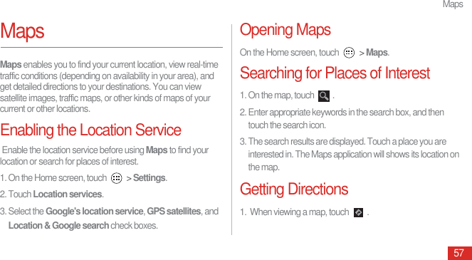 Maps57MapsMaps enables you to find your current location, view real-time traffic conditions (depending on availability in your area), and get detailed directions to your destinations. You can view satellite images, traffic maps, or other kinds of maps of your current or other locations.Enabling the Location Service Enable the location service before using Maps to find your location or search for places of interest.1. On the Home screen, touch   &gt; Settings.2. Touch Location services.3. Select the Google&apos;s location service, GPS satellites, and Location &amp; Google search check boxes.Opening MapsOn the Home screen, touch   &gt; Maps. Searching for Places of Interest1. On the map, touch  .2. Enter appropriate keywords in the search box, and then touch the search icon.3. The search results are displayed. Touch a place you are interested in. The Maps application will shows its location on the map.Getting Directions1.  When viewing a map, touch  .