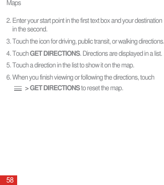 Maps582. Enter your start point in the first text box and your destination in the second.3. Touch the icon for driving, public transit, or walking directions.4. Touch GET DIRECTIONS. Directions are displayed in a list. 5. Touch a direction in the list to show it on the map.6. When you finish viewing or following the directions, touch  &gt; GET DIRECTIONS to reset the map.