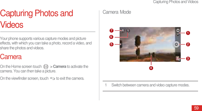 Capturing Photos and Videos59Capturing Photos and VideosYour phone supports various capture modes and picture effects, with which you can take a photo, record a video, and share the photos and videos.CameraOn the Home screen touch   &gt; Camera to activate the camera. You can then take a picture.On the viewfinder screen, touch  to exit the camera.Camera Mode1 Switch between camera and video capture modes.7123456