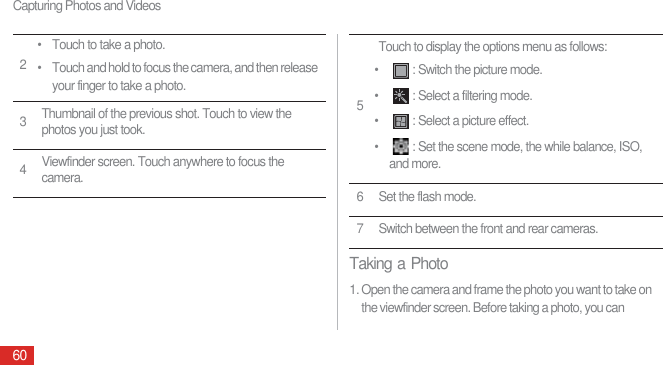 Capturing Photos and Videos60Taking a Photo1. Open the camera and frame the photo you want to take on the viewfinder screen. Before taking a photo, you can 2• Touch to take a photo.• Touch and hold to focus the camera, and then release your finger to take a photo.3Thumbnail of the previous shot. Touch to view the photos you just took.4Viewfinder screen. Touch anywhere to focus the camera.5Touch to display the options menu as follows:• : Switch the picture mode.• : Select a filtering mode.• : Select a picture effect.• : Set the scene mode, the while balance, ISO, and more.6 Set the flash mode.7 Switch between the front and rear cameras.