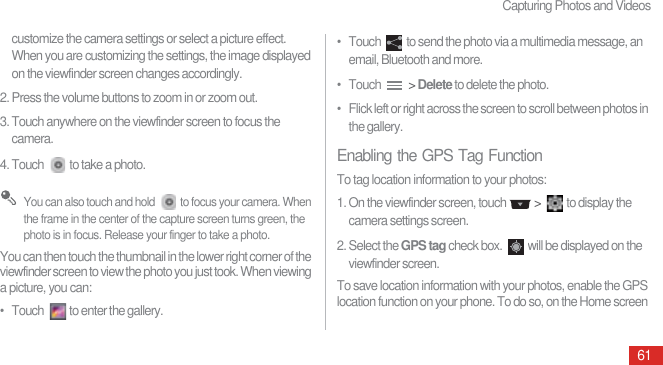 Capturing Photos and Videos61customize the camera settings or select a picture effect. When you are customizing the settings, the image displayed on the viewfinder screen changes accordingly.2. Press the volume buttons to zoom in or zoom out.3. Touch anywhere on the viewfinder screen to focus the camera.4. Touch  to take a photo. You can also touch and hold  to focus your camera. When the frame in the center of the capture screen turns green, the photo is in focus. Release your finger to take a photo.You can then touch the thumbnail in the lower right corner of the viewfinder screen to view the photo you just took. When viewing a picture, you can:•   Touch  to enter the gallery.•   Touch  to send the photo via a multimedia message, an email, Bluetooth and more.•   Touch   &gt; Delete to delete the photo.•   Flick left or right across the screen to scroll between photos in the gallery.Enabling the GPS Tag FunctionTo tag location information to your photos:1. On the viewfinder screen, touch   &gt;  to display the camera settings screen.2. Select the GPS tag check box.  will be displayed on the viewfinder screen.To save location information with your photos, enable the GPS location function on your phone. To do so, on the Home screen 